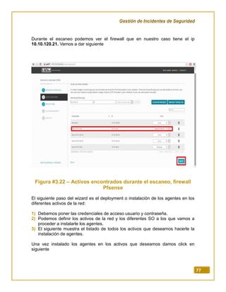 Gestión de Incidentes de Seguridad
77
Durante el escaneo podemos ver el firewall que en nuestro caso tiene el ip
10.10.120.21. Vamos a dar siguiente
Figura #3.22 – Activos encontrados durante el escaneo, firewall
Pfsense
El siguiente paso del wizard es el deployment o instalación de los agentes en los
diferentes activos de la red:
1) Debemos poner las credenciales de acceso usuario y contraseña.
2) Podemos definir los activos de la red y los diferentes SO a los que vamos a
proceder a instalarle los agentes.
3) El siguiente muestra el listado de todos los activos que deseamos hacerle la
instalación de agentes.
Una vez instalado los agentes en los activos que deseamos damos click en
siguiente
 