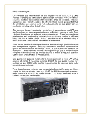 8
como Firewall Lógico.
Las subredes que interactuaban en ese proyecto son la WAN, LAN y DMZ;
Pfsense se encarga de administrar la comunicación entre estas redes, decidir qué
servicios, puertos y aplicaciones están disponibles entre las subredes. Hay que
agregar que este Firewall Lógico es de extrema utilidad puesto que guarda LOGS
de actividades que ocurren en la red exclusivamente las que pasan por sus
puertos de entrada y salida de subredes.
Otro elemento de gran importancia y control con el que contamos es el IPS, que
usa Smoothsec, un sistema operativo basado en Debian y que usa el motor Snort
y la base de datos de las reglas de emergingthreats.net. Smoothsec cuenta con
una interface web en el cual se plasma todo el monitoreo y clasifica el tráfico en
categorías: critica, media y baja. Esto lo hace por medio de sus sensores y la
base de datos de conocimientos mencionada anteriormente.
Estos son los elementos más importantes que mencionamos ya que contamos con
ellos en el presente proyecto. Pero, hay una novedad en nuestra implementación
que es el correlacionador de eventos OSSIM, el cual cuenta con censores de
monitoreo. Este elemento no está a full capacidad ya que la implementación
completa de monitorización de eventos requiere al menos 2 máquinas corriendo
OSSIM sobre una subred de la infraestructura.
Esto quiere decir que para implementar la monitorización en la redes LAN y DMZ
requiere al menos 4 máquinas corriendo OSSIM, lo cual puede resultar muy
costoso ya que OSSIM pide muchos requerimientos de hardware para poder
operar sin inconvenientes.
Tipos de equipos que podemos usar para esta implementación serian servidores
ya que las laptops actuales hasta con 12 GB de RAM les cuesta el arranque y
poder mantenerse andando por mucho tiempo. Un equipo ideal sería el de la
imagen que vemos a continuación.
 
