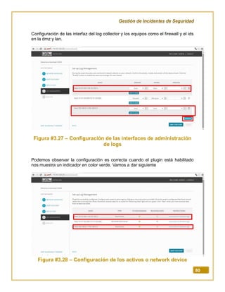 Gestión de Incidentes de Seguridad
80
Configuración de las interfaz del log collector y los equipos como el firewall y el ids
en la dmz y lan.
Figura #3.27 – Configuración de las interfaces de administración
de logs
Podemos observar la configuración es correcta cuando el plugin está habilitado
nos muestra un indicador en color verde. Vamos a dar siguiente
Figura #3.28 – Configuración de los activos o network device
 