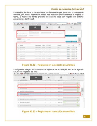 Gestión de Incidentes de Seguridad
83
La sección de filtros podemos hacer las búsquedas por sensores, por riesgo de
eventos, por fecha. Además el listado nos indica el tipo de eventos el registro la
fecha, la fuente de donde proviene en nuestro caso son registro del sistema
provenientes del firewall.
Figura #3.32 – Registros en la sección de Análisis
La siguiente imagen encontramos los registros de acceso por ssh a los agentes
Linux y los registros del IDS
Figura #3.33 – Registros en la sección de Análisis
 
