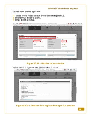 Gestión de Incidentes de Seguridad
84
Detalles de los eventos registrados:
1) Tipo de evento en este caso un evento recolectado por el IDS.
2) El sensor que detecto el evento.
3) El tipo de categoría IDS.
Figura #3.34 – Detalles de los eventos
Descripción de la regla activada, por el snort en el firewall.
Figura #3.34 – Detalles de la regla activada por los eventos
 