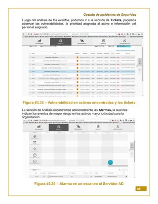 Gestión de Incidentes de Seguridad
85
Luego del análisis de los eventos, podemos ir a la sección de Tickets, podemos
observar las vulnerabilidades, la prioridad asignada al activo e información del
personal asignado.
Figura #3.35 – Vulnerabilidad en activos encontradas y los tickets
La sección de Análisis encontramos adicionalmente las Alarmas, la cual nos
indican los eventos de mayor riesgo en los activos mayor criticidad para la
organización.
Figura #3.36 – Alarma en un escaneo al Servidor AD
 