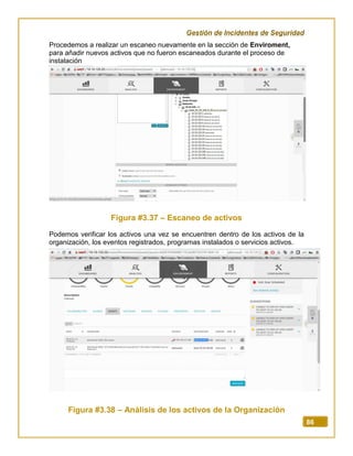 Gestión de Incidentes de Seguridad
86
Procedemos a realizar un escaneo nuevamente en la sección de Enviroment,
para añadir nuevos activos que no fueron escaneados durante el proceso de
instalación
Figura #3.37 – Escaneo de activos
Podemos verificar los activos una vez se encuentren dentro de los activos de la
organización, los eventos registrados, programas instalados o servicios activos.
Figura #3.38 – Análisis de los activos de la Organización
 