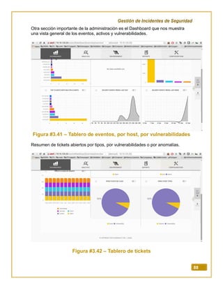 Gestión de Incidentes de Seguridad
88
Otra sección importante de la administración es el Dashboard que nos muestra
una vista general de los eventos, activos y vulnerabilidades.
Figura #3.41 – Tablero de eventos, por host, por vulnerabilidades
Resumen de tickets abiertos por tipos, por vulnerabilidades o por anomalías.
Figura #3.42 – Tablero de tickets
 