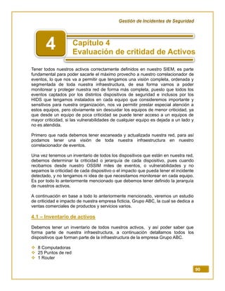 Gestión de Incidentes de Seguridad
90
Tener todos nuestros activos correctamente definidos en nuestro SIEM, es parte
fundamental para poder sacarle el máximo provecho a nuestro correlacionador de
eventos, lo que nos va a permitir que tengamos una visión completa, ordenada y
segmentada de toda nuestra infraestructura, de esa forma vamos a poder
monitorear y proteger nuestra red de forma más completa, puesto que todos los
eventos captados por los distintos dispositivos de seguridad e inclusos por los
HIDS que tengamos instalados en cada equipo que consideremos importante y
sensitivos para nuestra organización, nos va permitir prestar especial atención a
estos equipos, pero obviamente sin descuidar los equipos de menor criticidad, ya
que desde un equipo de poca criticidad se puede tener acceso a un equipos de
mayor criticidad, si las vulnerabilidades de cualquier equipo es dejada a un lado y
no es atendida.
Primero que nada debemos tener escaneada y actualizada nuestra red, para así
podamos tener una visión de toda nuestra infraestructura en nuestro
correlacionador de eventos.
Una vez tenemos un inventario de todos los dispositivos que están en nuestra red,
debemos determinar la criticidad o jerarquía de cada dispositivo, pues cuando
recibamos desde nuestro OSSIM miles de eventos, o vulnerabilidades y no
sepamos la criticidad de cada dispositivo o el impacto que pueda tener el incidente
detectado, y no tengamos ni idea de que necesitamos monitorear en cada equipo.
Es por todo lo anteriormente mencionado que debemos tener definido la jerarquía
de nuestros activos.
A continuación en base a todo lo anteriormente mencionado, veremos un estudio
de criticidad e impacto de nuestra empresa ficticia, Grupo ABC, la cual se dedica a
ventas comerciales de productos y servicios varios.
4.1 – Inventario de activos
Debemos tener un inventario de todos nuestros activos, y así poder saber que
forma parte de nuestra infraestructura, a continuación detallamos todos los
dispositivos que forman parte de la infraestructura de la empresa Grupo ABC.
 8 Computadoras
 25 Puntos de red
 1 Router
4
 