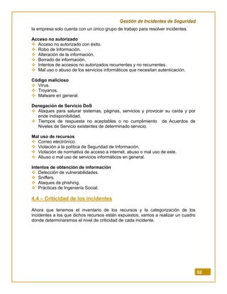 Gestión de Incidentes de Seguridad
92
la empresa solo cuenta con un único grupo de trabajo para resolver incidentes.
Acceso no autorizado
 Acceso no autorizado con éxito.
 Robo de Información.
 Alteración de la información.
 Borrado de información.
 Intentos de accesos no autorizados recurrentes y no recurrentes.
 Mal uso o abuso de los servicios informáticos que necesitan autenticación.
Código malicioso
 Virus.
 Troyanos.
 Malware en general.
Denegación de Servicio DoS
 Ataques para saturar sistemas, páginas, servicios y provocar su caída y por
ende indisponibilidad.
 Tiempos de respuesta no aceptables o no cumplimiento de Acuerdos de
Niveles de Servicio existentes de determinado servicio.
Mal uso de recursos
 Correo electrónico.
 Violación a la política de Seguridad de Información.
 Violación de normativa de acceso a internet, abuso o mal uso de este.
 Abuso o mal uso de servicios informáticos en general.
Intentos de obtención de información
 Detección de vulnerabilidades.
 Sniffers.
 Ataques de phishing.
 Prácticas de Ingeniería Social.
4.4 – Criticidad de los incidentes
Ahora que tenemos el inventario de los recursos y la categorización de los
incidentes a los que dichos recursos están expuestos, vamos a realizar un cuadro
donde determinaremos el nivel de criticidad de cada incidente.
 