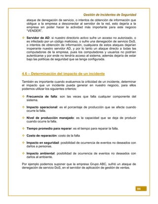 Gestión de Incidentes de Seguridad
94
ataque de denegación de servicio, o intentos de obtención de información que
obligue a la empresa a desconectar al servidor de la red, esto dejaría a la
empresa sin poder hacer la actividad más importante para este negocio
“VENDER”.
 Servidor de AD: si nuestro directorio activo sufre un acceso no autorizado, o
es infectado por un código malicioso, o sufre una denegación de servicio DoS,
o intentos de obtención de información, cualquiera de estos ataques dejarían
inoperante nuestro servidor AD, y por lo tanto un ataque directo a todas las
computadoras de la empresa, pues los computadores y usuarios no podrían
autenticarse y por ende no tendría acceso al sistema, además dejaría de estar
bajo las políticas de seguridad que se tenga configurada.
4.6 – Determinación del impacto de un incidente
También es importante cuando evaluemos la criticidad de un incidente, determinar
el impacto que un incidente pueda generar en nuestro negocio, para ellos
podemos utilizar los siguientes criterios:
 Frecuencia de falla: son las veces que falla cualquier componente del
sistema.
 Impacto operacional: es el porcentaje de producción que se afecta cuando
ocurre la falla.
 Nivel de producción manejado: es la capacidad que se deja de producir
cuando ocurre la falla.
 Tiempo promedio para reparar: es el tiempo para reparar la falla.
 Costo de reparación: costo de la falla
 Impacto en seguridad: posibilidad de ocurrencia de eventos no deseados con
daños a personas.
 Impacto ambiental: posibilidad de ocurrencia de eventos no deseados con
daños al ambiente.
Por ejemplo podemos suponer que la empresa Grupo ABC, sufrió un ataque de
denegación de servicio DoS, en el servidor de aplicación de gestión de ventas.
 