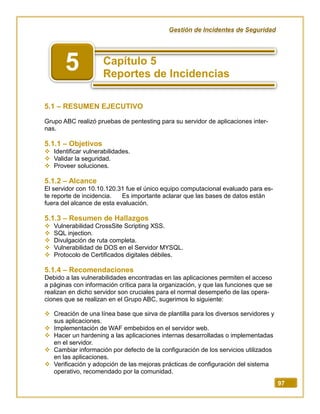 Gestión de Incidentes de Seguridad
97
5.1 – RESUMEN EJECUTIVO
Grupo ABC realizó pruebas de pentesting para su servidor de aplicaciones inter-
nas.
5.1.1 – Objetivos
 Identificar vulnerabilidades.
 Validar la seguridad.
 Proveer soluciones.
5.1.2 – Alcance
El servidor con 10.10.120.31 fue el único equipo computacional evaluado para es-
te reporte de incidencia. Es importante aclarar que las bases de datos están
fuera del alcance de esta evaluación.
5.1.3 – Resumen de Hallazgos
 Vulnerabilidad CrossSite Scripting XSS.
 SQL injection.
 Divulgación de ruta completa.
 Vulnerabilidad de DOS en el Servidor MYSQL.
 Protocolo de Certificados digitales débiles.
5.1.4 – Recomendaciones
Debido a las vulnerabilidades encontradas en las aplicaciones permiten el acceso
a páginas con información crítica para la organización, y que las funciones que se
realizan en dicho servidor son cruciales para el normal desempeño de las opera-
ciones que se realizan en el Grupo ABC, sugerimos lo siguiente:
 Creación de una línea base que sirva de plantilla para los diversos servidores y
sus aplicaciones.
 Implementación de WAF embebidos en el servidor web.
 Hacer un hardening a las aplicaciones internas desarrolladas o implementadas
en el servidor.
 Cambiar información por defecto de la configuración de los servicios utilizados
en las aplicaciones.
 Verificación y adopción de las mejoras prácticas de configuración del sistema
operativo, recomendado por la comunidad.
5
 