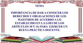 TEMA
IMPORTANCIA DE DAR A CONOCER LOS
DERECHOS Y OBLIGACIONES DE LOS
MAESTROS DE ACUERDO A LO
ESTABLECIDO EN LA LOEI DE LOS
ARTÍCULOS 10 Y 11) PARA EJERCER UN
BUENA PRÁCTICA DOCENTE.
 