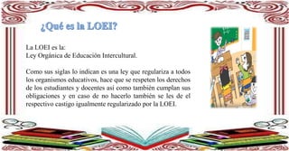 La LOEI es la:
Ley Orgánica de Educación Intercultural.
Como sus siglas lo indican es una ley que regulariza a todos
los organismos educativos, hace que se respeten los derechos
de los estudiantes y docentes así como también cumplan sus
obligaciones y en caso de no hacerlo también se les de el
respectivo castigo igualmente regularizado por la LOEI.
 