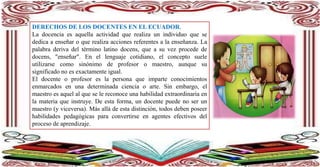 DERECHOS DE LOS DOCENTES EN EL ECUADOR.
La docencia es aquella actividad que realiza un individuo que se
dedica a enseñar o que realiza acciones referentes a la enseñanza. La
palabra deriva del término latino docens, que a su vez procede de
docens, "enseñar". En el lenguaje cotidiano, el concepto suele
utilizarse como sinónimo de profesor o maestro, aunque su
significado no es exactamente igual.
El docente o profesor es la persona que imparte conocimientos
enmarcados en una determinada ciencia o arte. Sin embargo, el
maestro es aquel al que se le reconoce una habilidad extraordinaria en
la materia que instruye. De esta forma, un docente puede no ser un
maestro (y viceversa). Más allá de esta distinción, todos deben poseer
habilidades pedagógicas para convertirse en agentes efectivos del
proceso de aprendizaje.
 