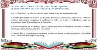 LEY ORGÁNICA DE EDUCACIÓN INTERCULTURAL Capítulo IV
DE LOS DERECHOS Y OBLIGACIONES DE LAS Y LOS DOCENTES
________________________________________
Art. 10.- Derechos.- Las y los docentes del sector público tienen los siguientes derechos:
a. Acceder gratuitamente a procesos de desarrollo profesional, capacitación, actualización, formación
continua, mejoramiento pedagógico y académico en todos los niveles y modalidades, según sus
necesidades y las del Sistema Nacional de Educación;
b. Recibir incentivos por sus méritos, logros y aportes relevantes de naturaleza educativa, académica,
intelectual, cultural, artística, deportiva o ciudadana;
c. Expresar libre y respetuosamente su opinión en todas sus formas y manifestaciones de conformidad
con la Constitución de la República y la Ley;
 