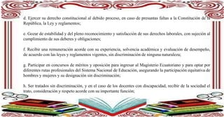 d. Ejercer su derecho constitucional al debido proceso, en caso de presuntas faltas a la Constitución de la
República, la Ley y reglamentos;
e. Gozar de estabilidad y del pleno reconocimiento y satisfacción de sus derechos laborales, con sujeción al
cumplimiento de sus deberes y obligaciones;
f. Recibir una remuneración acorde con su experiencia, solvencia académica y evaluación de desempeño,
de acuerdo con las leyes y reglamentos vigentes, sin discriminación de ninguna naturaleza;
g. Participar en concursos de méritos y oposición para ingresar al Magisterio Ecuatoriano y para optar por
diferentes rutas profesionales del Sistema Nacional de Educación, asegurando la participación equitativa de
hombres y mujeres y su designación sin discriminación;
h. Ser tratados sin discriminación, y en el caso de los docentes con discapacidad, recibir de la sociedad el
trato, consideración y respeto acorde con su importante función;
i.
 