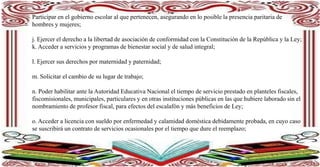 Participar en el gobierno escolar al que pertenecen, asegurando en lo posible la presencia paritaria de
hombres y mujeres;
j. Ejercer el derecho a la libertad de asociación de conformidad con la Constitución de la República y la Ley;
k. Acceder a servicios y programas de bienestar social y de salud integral;
l. Ejercer sus derechos por maternidad y paternidad;
m. Solicitar el cambio de su lugar de trabajo;
n. Poder habilitar ante la Autoridad Educativa Nacional el tiempo de servicio prestado en planteles fiscales,
fiscomisionales, municipales, particulares y en otras instituciones públicas en las que hubiere laborado sin el
nombramiento de profesor fiscal, para efectos del escalafón y más beneficios de Ley;
o. Acceder a licencia con sueldo por enfermedad y calamidad doméstica debidamente probada, en cuyo caso
se suscribirá un contrato de servicios ocasionales por el tiempo que dure el reemplazo;
 