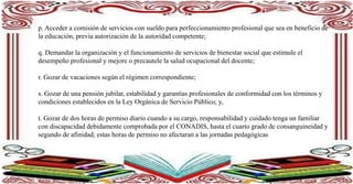 p. Acceder a comisión de servicios con sueldo para perfeccionamiento profesional que sea en beneficio de
la educación, previa autorización de la autoridad competente;
q. Demandar la organización y el funcionamiento de servicios de bienestar social que estimule el
desempeño profesional y mejore o precautele la salud ocupacional del docente;
r. Gozar de vacaciones según el régimen correspondiente;
s. Gozar de una pensión jubilar, estabilidad y garantías profesionales de conformidad con los términos y
condiciones establecidos en la Ley Orgánica de Servicio Público; y,
t. Gozar de dos horas de permiso diario cuando a su cargo, responsabilidad y cuidado tenga un familiar
con discapacidad debidamente comprobada por el CONADIS, hasta el cuarto grado de consanguineidad y
segundo de afinidad; estas horas de permiso no afectaran a las jornadas pedagógicas
 