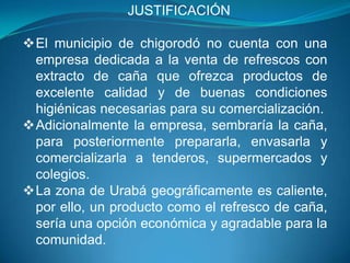 				JUSTIFICACIÓNEl municipio de chigorodó no cuenta con una empresa dedicada a la venta de refrescos con extracto de caña que ofrezca productos de excelente calidad y de buenas condiciones higiénicas necesarias para su comercialización.