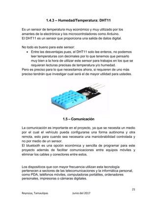 21
Reynosa, Tamaulipas Junio del 2017
1.4.3 – Humedad/Temperatura: DHT11
Es un sensor de temperatura muy económico y muy utilizado por los
amantes de la electrónica y los microcontroladores como Arduino.
El DHT11 es un sensor que proporciona una salida de datos digital.
No todo es bueno para este sensor:
 Entre las desventajas pues, el DHT11 solo lee enteros, no podemos
leer temperaturas con decimales por lo que tenemos que pensarlo
muy bien a la hora de utilizar este sensor para trabajos en los que se
requieran lecturas precisas de temperatura y/o humedad.
Pero es preciso para lo que necesitamos ahora, si requieren de uno más
preciso tendrán que investigar cual será el de mayor utilidad para ustedes.
1.5 – Comunicación
La comunicación es importante en el proyecto, ya que se necesita un medio
por el cual el vehículo pueda configurarse una forma autónoma y otra
remota, esto para cuando sea necesaria una maniobrabilidad controlada y
no por medio de un sensor.
El bluetooth es una opción económica y sencilla de programar para este
proyecto además de facilitar comunicaciones entre equipos móviles y
eliminar los cables y conectores entre estos.
Los dispositivos que con mayor frecuencia utilizan esta tecnología
pertenecen a sectores de las telecomunicaciones y la informática personal,
como PDA, teléfonos móviles, computadoras portátiles, ordenadores
personales, impresoras o cámaras digitales.
 