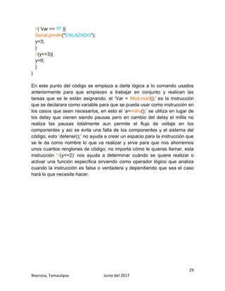29
Reynosa, Tamaulipas Junio del 2017
if( Var == 'P' ){
Serial.println("ENLAZADO");
y=3;
}
if(y==3){
y=0;
}
}
En este punto del código se empieza a darle lógica a lo comando usados
anteriormente para que empiecen a trabajar en conjunto y realicen las
tareas que se le están asignando, el ‘Var = Mod.read();’ es la instrucción
que se declarara como variable para que se pueda usar como instrucción en
los casos que sean necesarios, en esto el ‘a=millis();’ se utiliza en lugar de
los delay que vienen siendo pausas pero en cambio del delay el millis no
realiza las pausas totalmente aun permite el flujo de voltaje en los
componentes y así se evita una falla de los componentes y el sistema del
código, esto ‘detener();’ no ayuda a crear un espacio para la instrucción que
se le da como nombre lo que va realizar y sirve para que nos ahorremos
unos cuantos renglones de código, no importa cómo le quieras llamar, esta
instrucción ‘if(y==2)’ nos ayuda a determinar cuándo se quiere realizar o
activar una función específica sirviendo como operador lógico que analiza
cuando la instrucción es falsa o verdadera y dependiendo que sea el caso
hará lo que necesite hacer.
 