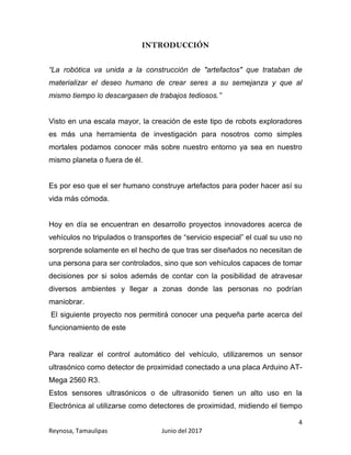4
Reynosa, Tamaulipas Junio del 2017
INTRODUCCIÓN
“La robótica va unida a la construcción de "artefactos" que trataban de
materializar el deseo humano de crear seres a su semejanza y que al
mismo tiempo lo descargasen de trabajos tediosos.”
Visto en una escala mayor, la creación de este tipo de robots exploradores
es más una herramienta de investigación para nosotros como simples
mortales podamos conocer más sobre nuestro entorno ya sea en nuestro
mismo planeta o fuera de él.
Es por eso que el ser humano construye artefactos para poder hacer así su
vida más cómoda.
Hoy en día se encuentran en desarrollo proyectos innovadores acerca de
vehículos no tripulados o transportes de “servicio especial” el cual su uso no
sorprende solamente en el hecho de que tras ser diseñados no necesitan de
una persona para ser controlados, sino que son vehículos capaces de tomar
decisiones por si solos además de contar con la posibilidad de atravesar
diversos ambientes y llegar a zonas donde las personas no podrían
maniobrar.
El siguiente proyecto nos permitirá conocer una pequeña parte acerca del
funcionamiento de este
Para realizar el control automático del vehículo, utilizaremos un sensor
ultrasónico como detector de proximidad conectado a una placa Arduino AT-
Mega 2560 R3.
Estos sensores ultrasónicos o de ultrasonido tienen un alto uso en la
Electrónica al utilizarse como detectores de proximidad, midiendo el tiempo
 