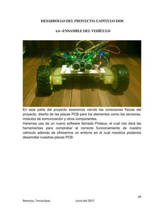 44
Reynosa, Tamaulipas Junio del 2017
DESARROLLO DEL PROYECTO: CAPITULO DOS
2.0 –ENSAMBLE DEL VEHÍCULO
En esta parte del proyecto estaremos viendo las conexiones físicas del
proyecto, diseño de las placas PCB para los elementos como los sensores,
módulos de comunicación y otros componentes.
Haremos uso de un nuevo software llamado Proteus, el cual nos dará las
herramientas para comprobar el correcto funcionamiento de nuestro
vehículo además de ofrecernos un entorno en el cual nosotros podamos
desarrollar nuestras placas PCB.
 