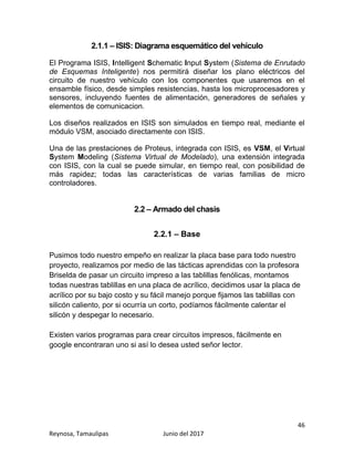 46
Reynosa, Tamaulipas Junio del 2017
2.1.1 – ISIS: Diagrama esquemático del vehículo
El Programa ISIS, Intelligent Schematic Input System (Sistema de Enrutado
de Esquemas Inteligente) nos permitirá diseñar los plano eléctricos del
circuito de nuestro vehículo con los componentes que usaremos en el
ensamble físico, desde simples resistencias, hasta los microprocesadores y
sensores, incluyendo fuentes de alimentación, generadores de señales y
elementos de comunicacion.
Los diseños realizados en ISIS son simulados en tiempo real, mediante el
módulo VSM, asociado directamente con ISIS.
Una de las prestaciones de Proteus, integrada con ISIS, es VSM, el Virtual
System Modeling (Sistema Virtual de Modelado), una extensión integrada
con ISIS, con la cual se puede simular, en tiempo real, con posibilidad de
más rapidez; todas las características de varias familias de micro
controladores.
2.2 – Armado del chasis
2.2.1 – Base
Pusimos todo nuestro empeño en realizar la placa base para todo nuestro
proyecto, realizamos por medio de las tácticas aprendidas con la profesora
Briselda de pasar un circuito impreso a las tablillas fenólicas, montamos
todas nuestras tablillas en una placa de acrílico, decidimos usar la placa de
acrílico por su bajo costo y su fácil manejo porque fijamos las tablillas con
silicón caliento, por si ocurría un corto, podíamos fácilmente calentar el
silicón y despegar lo necesario.
Existen varios programas para crear circuitos impresos, fácilmente en
google encontraran uno si así lo desea usted señor lector.
 