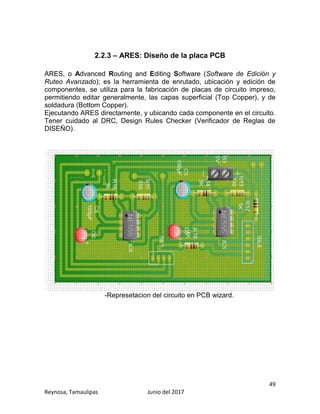 49
Reynosa, Tamaulipas Junio del 2017
2.2.3 – ARES: Diseño de la placa PCB
ARES, o Advanced Routing and Editing Software (Software de Edición y
Ruteo Avanzado); es la herramienta de enrutado, ubicación y edición de
componentes, se utiliza para la fabricación de placas de circuito impreso,
permitiendo editar generalmente, las capas superficial (Top Copper), y de
soldadura (Bottom Copper).
Ejecutando ARES directamente, y ubicando cada componente en el circuito.
Tener cuidado al DRC, Design Rules Checker (Verificador de Reglas de
DISEÑO).
-Represetacion del circuito en PCB wizard.
 