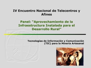 Tecnologías de Información y Comunicación (TIC) para la Minería Artesanal IV  Encuentro Nacional de Telecentros y Afines Panel: “ Aprovechamiento  de la  Infraestructura   Instalada   para  el  Desarrollo  Rural” 