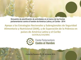 Apoyo a las Estrategias Nacionales y Subregionales de Seguridad
Alimentaria y Nutricional (SAN), y de Superación de la Pobreza en
países de América Latina y el Caribe
GCP/RLA/193/BRA
Encuentro de planificación de actividades en el marco de los frentes
parlamentarios contra el hambre de América Latina y el Caribe - 2014
Ciudad de Panamá, 27 y 28 de marzo 2014.
 