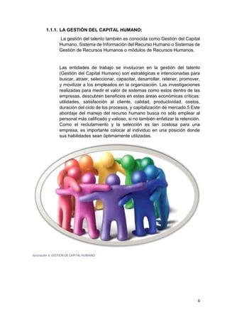 6
1.1.1. LA GESTIÓN DEL CAPITAL HUMANO:
La gestión del talento también es conocida como Gestión del Capital
Humano, Sistema de Información del Recurso Humano o Sistemas de
Gestión de Recursos Humanos o módulos de Recursos Humanos.
Las entidades de trabajo se involucran en la gestión del talento
(Gestión del Capital Humano) son estratégicas e intencionadas para
buscar, atraer, seleccionar, capacitar, desarrollar, retener, promover,
y movilizar a los empleados en la organización. Las investigaciones
realizadas para medir el valor de sistemas como estos dentro de las
empresas, descubren beneficios en estas áreas económicas críticas:
utilidades, satisfacción al cliente, calidad, productividad, costos,
duración del ciclo de los procesos, y capitalización de mercado.5 Este
abordaje del manejo del recurso humano busca no sólo emplear al
personal más calificado y valioso, si no también enfatizar la retención.
Como el reclutamiento y la selección es tan costosa para una
empresa, es importante colocar al individuo en una posición donde
sus habilidades sean óptimamente utilizadas.
Ilustración 3: GESTION DE CAPITAL HUMANO
 