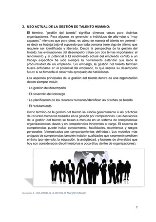 7
2. USO ACTUAL DE LA GESTIÓN DE TALENTO HUMANO:
El término, “gestión del talento” significa diversas cosas para distintas
organizaciones. Para algunos es gerenciar a individuos de alto-valor o “muy
capaces,” mientras que para otros, es cómo se maneja el talento en general -
es decir se trabaja bajo el supuesto que toda persona tiene algo de talento que
requiere ser identificado y liberado. Desde la perspectiva de la gestión del
talento, las evaluaciones del desempeño tratan con dos temas importantes: el
rendimiento y el potencial.6 El rendimiento actual del empleado ceñido a un
trabajo específico ha sido siempre la herramienta estándar que mide la
productividad de un empleado. Sin embargo, la gestión del talento también
busca enfocarse en el potencial del empleado, lo que implica su desempeño
futuro si se fomenta el desarrollo apropiado de habilidades.
Los aspectos principales de la gestión del talento dentro de una organización
deben siempre incluir:
· La gestión del desempeño
· El desarrollo del liderazgo
· La planificación de los recursos humanos/identificar las brechas de talento
· El reclutamiento
Dicho término de la gestión del talento se asocia generalmente a las prácticas
de recursos humanos basadas en la gestión por competencias. Las decisiones
de la gestión del talento se basan a menudo en un sistema de competencias
organizacionales claves y en competencias inherentes al cargo. El sistema de
competencias puede incluir conocimiento, habilidades, experiencia y rasgos
personales (demostrados por comportamientos definidos). Los modelos más
antiguos de competencias también incluían cualidades que raramente predicen
el éxito (por ejemplo, la educación, la antigüedad, y factores de diversidad que
hoy son considerados discriminatorios o poco ético dentro de organizaciones).
Ilustración 4: USO ACTUAL DE LA GESTION DE TALENTO HUMANO
 