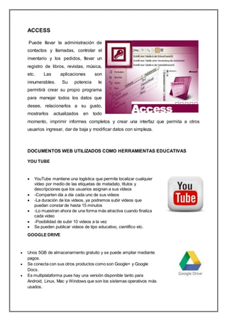 ACCESS
Puede llevar la administración de
contactos y llamadas, controlar el
inventario y los pedidos, llevar un
registro de libros, revistas, música,
etc. Las aplicaciones son
innumerables. Su potencia le
permitirá crear su propio programa
para manejar todos los datos que
desee, relacionarlos a su gusto,
mostrarlos actualizados en todo
momento, imprimir informes completos y crear una interfaz que permita a otros
usuarios ingresar, dar de baja y modificar datos con simpleza.
DOCUMENTOS WEB UTILIZADOS COMO HERRAMIENTAS EDUCATIVAS
YOU TUBE
 YouTube mantiene una logística que permite localizar cualquier
vídeo por medio de las etiquetas de metadato, títulos y
descripciones que los usuarios asignan a sus vídeos
 -Comparten día a día cada uno de sus videos
 -La duración de los videos, ya podremos subir videos que
puedan constar de hasta 15 minutos
 -Lo muestran ahora de una forma más atractiva cuando finaliza
cada video
 -Posibilidad de subir 10 videos a la vez
 Se pueden publicar videos de tipo educativo, científico etc.
GOOGLE DRIVE
 Unos 5GB de almacenamiento gratuito y se puede ampliar mediante
pagos.
 Se conecta con sus otros productos como son Google+ y Google
Docs.
 Es multiplataforma pues hay una versión disponible tanto para
Android, Linux, Mac y Windows que son los sistemas operativos más
usados.
 