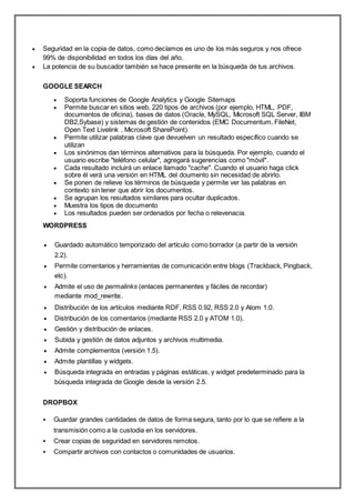  Seguridad en la copia de datos, como decíamos es uno de los más seguros y nos ofrece
99% de disponibilidad en todos los días del año.
 La potencia de su buscador también se hace presente en la búsqueda de tus archivos.
GOOGLE SEARCH
 Soporta funciones de Google Analytics y Google Sitemaps
 Permite buscar en sitios web, 220 tipos de archivos (por ejemplo, HTML, PDF,
documentos de oficina), bases de datos (Oracle, MySQL, Microsoft SQL Server, IBM
DB2,Sybase) y sistemas de gestión de contenidos (EMC Documentum, FileNet,
Open Text Livelink , Microsoft SharePoint).
 Permite utilizar palabras clave que devuelven un resultado específico cuando se
utilizan
 Los sinónimos dan términos alternativos para la búsqueda. Por ejemplo, cuando el
usuario escribe "teléfono celular", agregará sugerencias como "móvil".
 Cada resultado incluirá un enlace llamado "cache". Cuando el usuario haga click
sobre él verá una versión en HTML del doumento sin necesidad de abrirlo.
 Se ponen de relieve los términos de búsqueda y permite ver las palabras en
contexto sin tener que abrir los documentos.
 Se agrupan los resultados similares para ocultar duplicados.
 Muestra los tipos de documento
 Los resultados pueden ser ordenados por fecha o relevenacia.
WORDPRESS
 Guardado automático temporizado del artículo como borrador (a partir de la versión
2.2).
 Permite comentarios y herramientas de comunicación entre blogs (Trackback, Pingback,
etc).
 Admite el uso de permalinks (enlaces permanentes y fáciles de recordar)
mediante mod_rewrite.
 Distribución de los artículos mediante RDF, RSS 0.92, RSS 2.0 y Atom 1.0.
 Distribución de los comentarios (mediante RSS 2.0 y ATOM 1.0).
 Gestión y distribución de enlaces.
 Subida y gestión de datos adjuntos y archivos multimedia.
 Admite complementos (versión 1.5).
 Admite plantillas y widgets.
 Búsqueda integrada en entradas y páginas estáticas, y widget predeterminado para la
búsqueda integrada de Google desde la versión 2.5.
DROPBOX
 Guardar grandes cantidades de datos de forma segura, tanto por lo que se refiere a la
transmisión como a la custodia en los servidores.
 Crear copias de seguridad en servidores remotos.
 Compartir archivos con contactos o comunidades de usuarios.
 