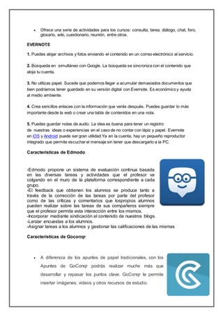  Ofrece una serie de actividades para los cursos: consulta, tarea, diálogo, chat, foro,
glosario, wiki, cuestionario, reunión, entre otros.
EVERNOTE
1. Puedes alojar archivos y fotos enviando el contenido en un correo electrónico al servicio.
2. Búsqueda en simultáneo con Google. La búsqueda se sincroniza con el contenido que
aloja tu cuenta.
3. No utilizas papel. Sucede que podemos llegar a acumular demasiados documentos que
bien podríamos tener guardado en su versión digital con Evernote. Es económico y ayuda
al medio ambiente.
4. Crea sencillos enlaces con la información que verás después. Puedes guardar lo más
importante desde la web o crear una tabla de contenidos en una nota.
5. Puedes guardar notas de audio. La idea es buena para tener un registro
de nuestras ideas o experiencias en el caso de no contar con lápiz y papel. Evernote
en iOS y Android puede ser gran utilidad.Ya en la cuenta, hay un pequeño reproductor
integrado que permite escuchar el mensaje sin tener que descargarlo a la PC.
Características de Edmodo
-Edmodo propone un sistema de evaluación continua basada
en las diversas tareas y actividades que el profesor va
colgando en el muro de la plataforma correspondiente a cada
grupo.
-El feedback que obtienen los alumnos se produce tanto a
través de la corrección de las tareas por parte del profesor
como de las críticas y comentarios que lospropios alumnos
pueden realizar sobre las tareas de sus compañeros siempre
que el profesor permita esta interacción entre los mismos.
-Incorporar mediante sindicación el contenido de nuestros blogs.
-Lanzar encuestas a los alumnos.
-Asignar tareas a los alumnos y gestionar las calificaciones de las mismas
Caracteristicas de Goconqr
 A diferencia de los apuntes de papel tradicionales, con los
Apuntes de GoConqr podrás realizar mucho más que
desarrollar y repasar los puntos clave. GoConqr te permite
insertar imágenes, videos y otros recursos de estudio.
 