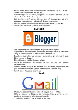  Podemos descargar presentaciones digitales de usuarios como documentos
de texto como (extensiones doc, pdf, etc.).
 Realizar búsquedas por temas, categorías, por usuario y encontrar un gran
número de material educativo muy interesante.
 Los formatos de archivos que soportan son: pdf, ppt, pps, pptx, pot entre
otros para presentaciones y pdf, doc, rtf, xls para documentos.
 Puede accederse desde cualquier lugar que tenga conexión a internet.
 Nos permite compartirlo través de correo electrónico.
BLOGGER
 Con blogger se puede crear múltiples Blogs con un solo registro.
 Capacidad de almacenamiento de archivos de imagen hasta de 8 MB cada
uno y de almacenamiento de video hasta 100 MB cada uno.
 Exportación automática de entradas y comentarios, provenientes de otros
Blogs creados en Blogger.
 Disponibilidad de plantillas lista para utilizar.
 Brinda la posibilidad de agregar al Blog gadgets con diversas
funcionalidades.
 Permiten insertar código HTML de otros sitios de internet, interactuando con
gran variedad de elementos (videos, presentaciones, sonidos, etc.).
 Permite poner etiquetas a las entradas.
GMAIL
 Ofrece una capacidad de almacenamiento de poco más de 10 GB.
 Utiliza un sistema de búsqueda de mensajes simple y avanzado, como
cambiar el idioma, poner aviso de vacaciones etc.
 Este interfaz está disponible en cuarenta idiomas.
 