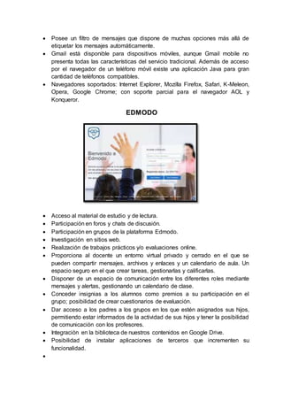  Posee un filtro de mensajes que dispone de muchas opciones más allá de
etiquetar los mensajes automáticamente.
 Gmail está disponible para dispositivos móviles, aunque Gmail mobile no
presenta todas las características del servicio tradicional. Además de acceso
por el navegador de un teléfono móvil existe una aplicación Java para gran
cantidad de teléfonos compatibles.
 Navegadores soportados: Internet Explorer, Mozilla Firefox, Safari, K-Meleon,
Opera, Google Chrome; con soporte parcial para el navegador AOL y
Konqueror.
EDMODO
 Acceso al material de estudio y de lectura.
 Participación en foros y chats de discusión.
 Participación en grupos de la plataforma Edmodo.
 Investigación en sitios web.
 Realización de trabajos prácticos y/o evaluaciones online.
 Proporciona al docente un entorno virtual privado y cerrado en el que se
pueden compartir mensajes, archivos y enlaces y un calendario de aula. Un
espacio seguro en el que crear tareas, gestionarlas y calificarlas.
 Disponer de un espacio de comunicación entre los diferentes roles mediante
mensajes y alertas, gestionando un calendario de clase.
 Conceder insignias a los alumnos como premios a su participación en el
grupo; posibilidad de crear cuestionarios de evaluación.
 Dar acceso a los padres a los grupos en los que estén asignados sus hijos,
permitiendo estar informados de la actividad de sus hijos y tener la posibilidad
de comunicación con los profesores.
 Integración en la biblioteca de nuestros contenidos en Google Drive.
 Posibilidad de instalar aplicaciones de terceros que incrementen su
funcionalidad.

 