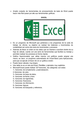  Amplio conjunto de herramientas de procesamiento de texto de Word puede
hacer más fácil pasar por alto sus herramientas gráficas.
EXCEL
 Es un programa de Microsoft que pertenece a los programas de la suite de
trabajo de oficina, su objetivo es realizar los balances y movimientos de
contabilidad así como otra serie de movimientos y procesos
 Además de llevar un orden en los datos que se insertan o escriben dentro de su
hoja de cálculo, cuenta con una serie de herramientas que facilitan su manejo y
permiten realizar los procesos en forma rápida.
 Gráfico hipervinculado que utiliza macros con gráficos puede asignar una
macro, es decir, un programa automatizado de Visual Basic para Aplicaciones,
para que se ejecute al hacer clic en un gráfico o botón
 Puede hacer cálculos muy largos.
 Una tabla no es un reto par Excel. Plantillas y ejemplos muy explícitos.
 Microsoft Excel puede realizar 327 funciones, las categorías son estas:
1.- funciones de complemento y automatización.
2.-funciones de cubo.
3.- funciones de base de datos.
4.- funciones de fecha y hora
5.- funciones de ingenierías.
6.- funciones financieras.
7.- funciones de información.
8.- funciones lógicas.
9.- funciones de búsqueda y referencia.
 