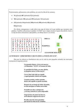Posteriormente, palmearemos estas palabras, así como los días de las semanas:
O (palmada) RU (palmada) GA (palmada)
MA (palmada) RI (palmada) PO (palmada) SA (palmada)
GU(palmada) SA(palmada) NO(palmada) DE(palmada) SE(palmada)
DA(palmada)
Por último, entregaremos a cada niño/a una sopa de letras en la que tendrán que encontrar estas
palabras. También colocaremos la palabra “LUNES” por si algún alumno/a lograra descubrirla. Junto a
la sopa de letras colocaremos cada palabra y un dibujo alusivo a la misma.

G
G
K
K
T
D
P

U S
P Ñ
L S
U Q
N L
E I
S U

A
M
M
L
P
O
G

N
N
A
E
O
R
A

O
U
R
N
U
U
O

D E S
R W U
I P O
I O A
R J G
G A N
D C F

E D
J R
S A
D M
E U
H D
O E

A
H
F
U
D
T
J

ORUGA

MARIPOSA

GUSANO DE SEDA
ACTIVIDAD 8: “APRENDEMOS Y RECITAMOS LA POESÍA DE GUSI”.
Para que los niños/as se familiaricen más con la vida de estos pequeños animales tan motivantes
recitaremos la siguiente poesía:
Un gusanito blanco, vivía en la morera
y lo llamaban “GUSI”, el Gusano de Seda.
Le gustaban las hojas, era muy glotón,
en poquitos meses se hizo mayor.
Con su fina seda tejió un capullo
y aquel gusanito, sonrió con orgullo.
Cuando terminó, estaba cansado;
dentro del capullo se quedó acostado.
Después de un tiempo de haber dormido,
en una mariposa se había convertido.
Extendió sus alas, se desperezó,
y así muy contenta el vuelo emprendió.
Llegó la hora de poner los huevos,
así la historia empezará de nuevo.
De ellos nacerán otros gusanitos
que harán la seda de tus vestiditos

6

 
