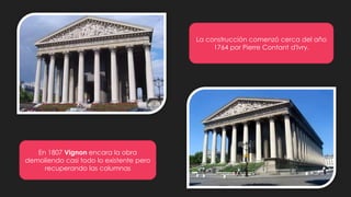 La construcción comenzó cerca del año
1764 por Pierre Contant d'Ivry.
En 1807 Vignon encara la obra
demoliendo casi todo lo existente pero
recuperando las columnas
 