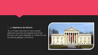  La Gliptoteca de Múnich:
Es un museo ubicado en esa ciudad
alemana que fue encargado por el rey
bávaro Luis I para albergar su colección de
esculturas griegas y romanas.
 