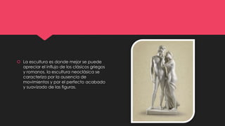  La escultura es donde mejor se puede
apreciar el influjo de los clásicos griegos
y romanos, la escultura neoclásica se
caracteriza por la ausencia de
movimientos y por el perfecto acabado
y suavizado de las figuras.
 