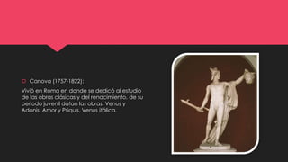  Canova (1757-1822):
Vivió en Roma en donde se dedicó al estudio
de las obras clásicas y del renacimiento, de su
periodo juvenil datan las obras: Venus y
Adonis, Amor y Psiquis, Venus itálica.
 