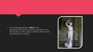  En la mitología griega, Hebe era la
personificación de la juventud, descrita como
hija de Zeus y Hera. Según la Ilíada, Hebe era la
ayudante de los dioses.
 