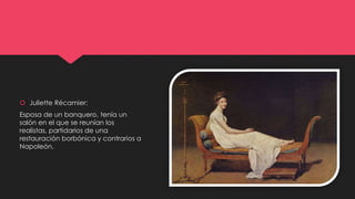  Juliette Récamier:
Esposa de un banquero, tenía un
salón en el que se reunían los
realistas, partidarios de una
restauración borbónica y contrarios a
Napoleón.
 