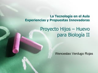 La Tecnología en el Aula Experiencias y Propuestas Innovadoras Proyecto Hijos – Huevo para Biología II Wenceslao Verdugo Rojas 
