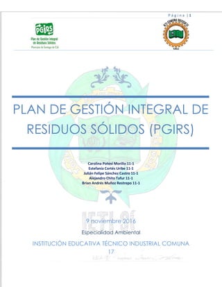 P á g i n a | 1
Carolina Potosí Morillo 11-1
Estefanía Cortés Uribe 11-1
Julián Felipe Sánchez Castro 11-1
Alejandro Chito Tafur 11-1
Brian Andrés Muñoz Restrepo 11-1
9 noviembre 2016
Especialidad Ambiental
INSTITUCIÓN EDUCATIVA TÉCNICO INDUSTRIAL COMUNA
17
PLAN DE GESTIÓN INTEGRAL DE
RESIDUOS SÓLIDOS (PGIRS)
 