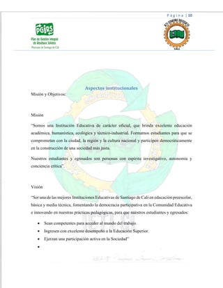 P á g i n a | 10
Aspectos institucionales
Misión y Objetivos:
Misión
“Somos una Institución Educativa de carácter oficial, que brinda excelente educación
académica, humanística, ecológica y técnico-industrial. Formamos estudiantes para que se
comprometan con la ciudad, la región y la cultura nacional y participen democráticamente
en la construcción de una sociedad más justa.
Nuestros estudiantes y egresados son personas con espíritu investigativo, autonomía y
conciencia crítica”.
Visión
“Ser una de las mejores Instituciones Educativas de Santiago de Cali en educación preescolar,
básica y media técnica, fomentando la democracia participativa en la Comunidad Educativa
e innovando en nuestras prácticas pedagógicas, para que nuestros estudiantes y egresados:
 Sean competentes para acceder al mundo del trabajo.
 Ingresen con excelente desempeño a la Educación Superior.
 Ejerzan una participación activa en la Sociedad”

 