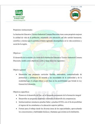 P á g i n a | 11
Propósitos institucionales
La Institución Educativa Técnico Industrial Comuna Diecisiete tiene como propósito mejorar
la calidad de vida de la población, orientando una educación con alto sentido humanista,
científico y técnico que le permita al futuro egresado desempeñarse en la vida económica y
social de la región.
Objetivos
El desarrollo de la misión y la visión de la Institución Educativa Técnico Industrial Comuna
Diecisiete, tendrá como objetivos a corto y largo plazo los siguientes:
Objetivo general
 Desarrollar una propuesta curricular flexible, innovadora, contextualizada de
pertenencia y pertinencia de acuerdo a las necesidades de la comunidad y de la
modalidad que el colegio ofrece y con base en las posibilidades que brinda la Ley
General de Educación.
Objetivos específicos
 Promover el desarrollo del Ser, en la búsqueda permanente de la formación integral
 Desarrollar un programa académico orientado al desarrollo de competencias.
 Institucionalizar simulacros pruebas Saber y pruebas ICFES, con el fin de posibilitar
el ingreso de los estudiantes a la educación superior pública.
 Formar para el trabajo desde las diversas áreas de las especialidades, aprovechando
los conocimientos y habilidades técnicas y humanas que existen en la institución.
 