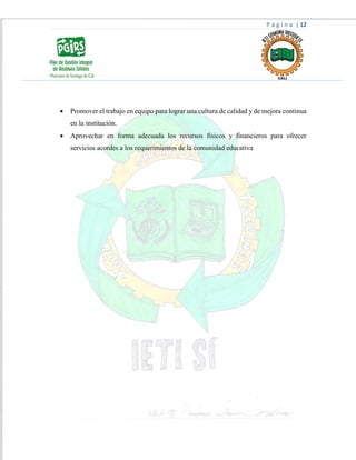 P á g i n a | 12
 Promover el trabajo en equipo para lograr una cultura de calidad y de mejora continua
en la institución.
 Aprovechar en forma adecuada los recursos físicos y financieros para ofrecer
servicios acordes a los requerimientos de la comunidad educativa
 
