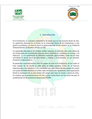 P á g i n a | 13
1. Introducción
En la Institución, la conciencia ambiental es un asunto que no está presente dentro de ésta.
La separación adecuada no es común en la comunidad dentro de las instalaciones y esto
genera un problema a la hora de hacer la disposición final de los residuos en la Unidad de
Almacenamiento de Residuos Sólidos (UAR)
La separación adecuada de los residuos sólidos mantiene un ambiente sano, tanto dentro de
las instalaciones de la Institución como por fuera; asimismo se contribuye al reciclaje, a la
reducción y a la reutilización de diferentes materiales aprovechables. Cada una de estas
actividades le puede hacer un bien interno y externo a la Institución; ya sea material,
monetario o representativo.
Se plantearon concientizaciones entre los grupos de clase de la Institución, de los cuales se
tiene registro de un comité en cada salón en ambas jornadas. Como tal, se hicieron
capacitaciones a los maestros y a los estudiantes que están dentro de estos grupos de comité
con ayuda del Jardín Botánico en ambas sedes institucionales. Igualmente, esta organización
brindó la realización de un aforo dentro del colegio para tener en cuenta, a modo de cifras,
los residuos que se producen dentro de este; y tener ciertas bases con las cuales dar paso al
cumplimiento de los parámetros del proyecto PGIRS.
 