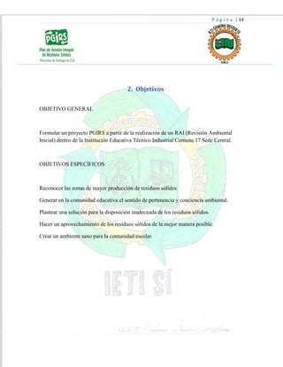P á g i n a | 14
2. Objetivos
OBJETIVO GENERAL
Formular un proyecto PGIRS a partir de la realización de un RAI (Revisión Ambiental
Inicial) dentro de la Institución Educativa Técnico Industrial Comuna 17 Sede Central.
OBJETIVOS ESPECÍFICOS
Reconocer las zonas de mayor producción de residuos sólidos
Generar en la comunidad educativa el sentido de pertenencia y conciencia ambiental.
Plantear una solución para la disposición inadecuada de los residuos sólidos.
Hacer un aprovechamiento de los residuos sólidos de la mejor manera posible.
Crear un ambiente sano para la comunidad escolar.
 